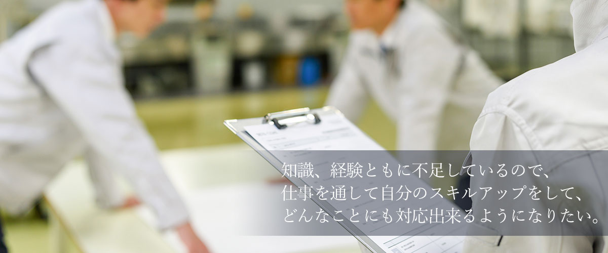 知識、経験ともに不足しているので、仕事を通して自分のスキルアップをして、どんなことにも対応出来るようになりたい。